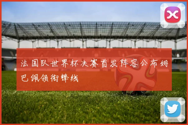 法国队世界杯决赛首发阵容公布姆巴佩领衔锋线