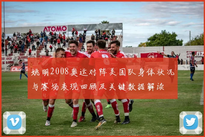 姚明2008奥运对阵美国队身体状况与赛场表现回顾及关键数据解读