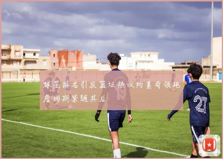 球星排名引发篮坛热议约基奇领跑詹姆斯紧随其后