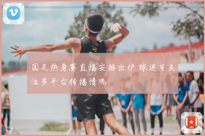 国足热身赛直播安排出炉 球迷可关注多平台转播情况