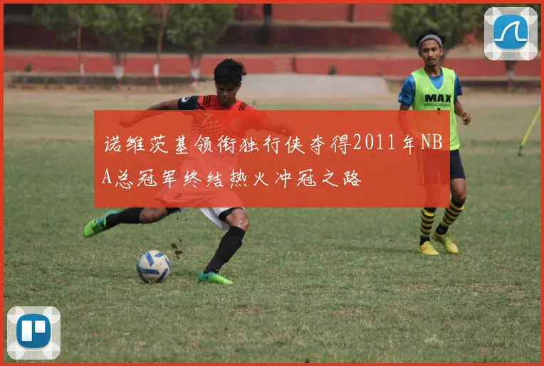 诺维茨基领衔独行侠夺得2011年NBA总冠军终结热火冲冠之路