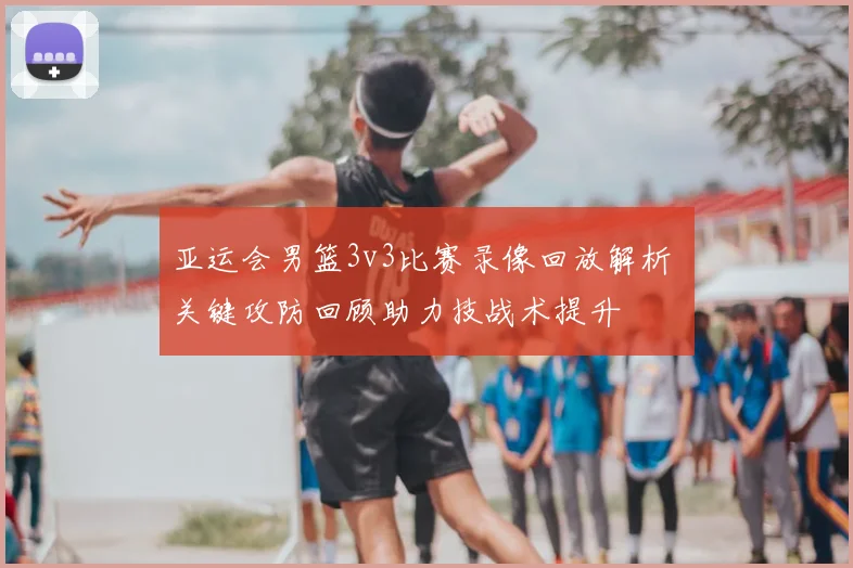 亚运会男篮3v3比赛录像回放解析 关键攻防回顾助力技战术提升