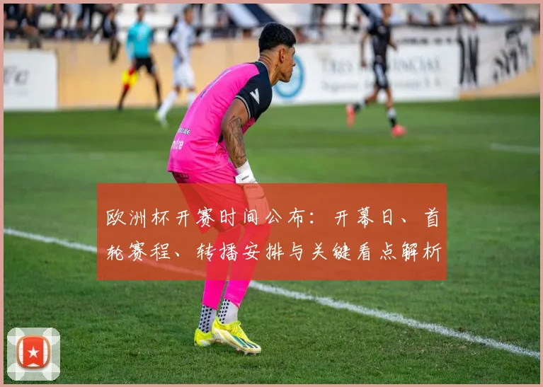 欧洲杯开赛时间公布：开幕日、首轮赛程、转播安排与关键看点解析