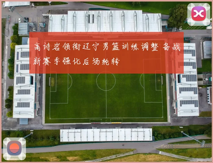 高诗岩领衔辽宁男篮训练调整 备战新赛季强化后场轮转