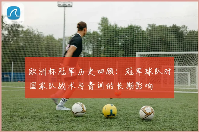 欧洲杯冠军历史回顾:冠军球队对国家队战术与青训的长期影响
