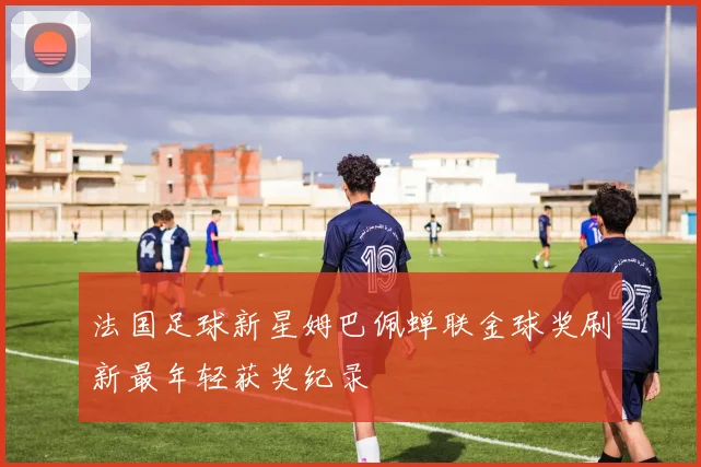 法国足球新星姆巴佩蝉联金球奖刷新最年轻获奖纪录