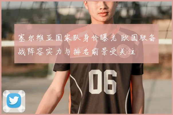 塞尔维亚国家队身价曝光 欧国联备战阵容实力与排名前景受关注