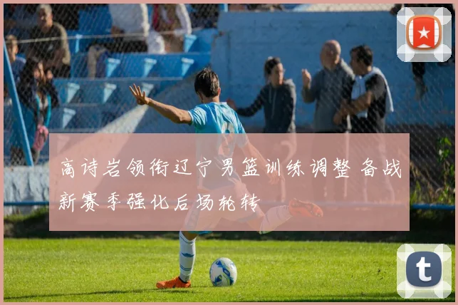 高诗岩领衔辽宁男篮训练调整 备战新赛季强化后场轮转