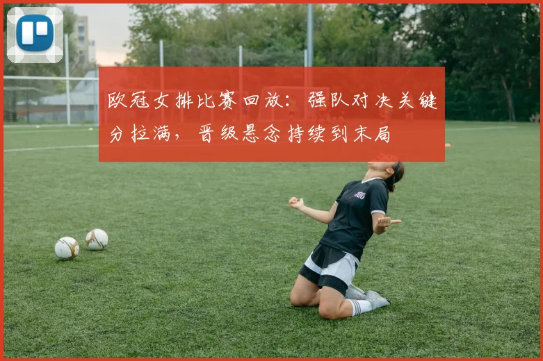 欧冠女排比赛回放：强队对决关键分拉满，晋级悬念持续到末局