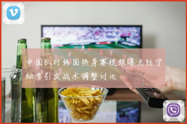 中国队对韩国热身赛视频曝光防守细节引发战术调整讨论