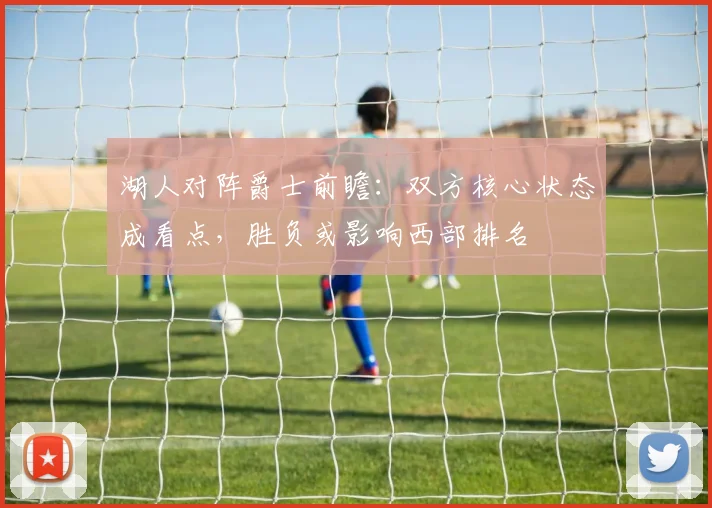 湖人对阵爵士前瞻:双方核心状态成看点,胜负或影响西部排名