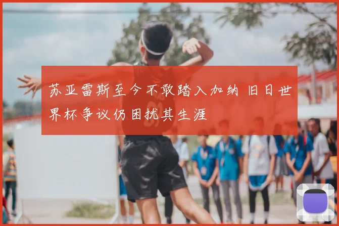 苏亚雷斯至今不敢踏入加纳 旧日世界杯争议仍困扰其生涯