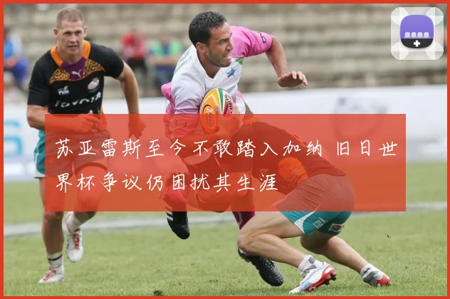 苏亚雷斯至今不敢踏入加纳 旧日世界杯争议仍困扰其生涯
