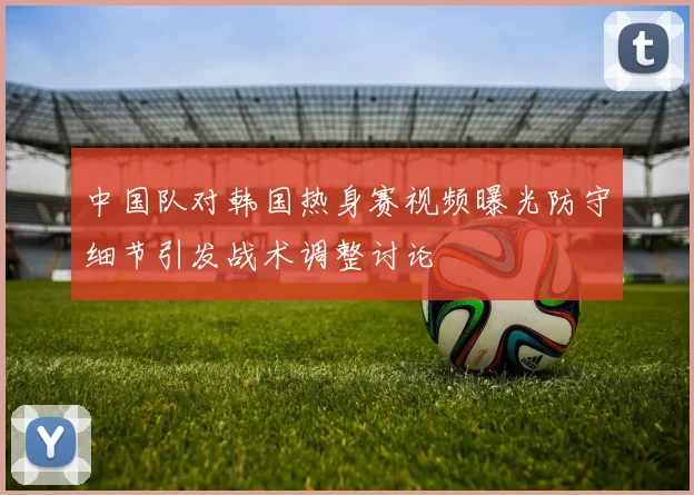 中国队对韩国热身赛视频曝光防守细节引发战术调整讨论