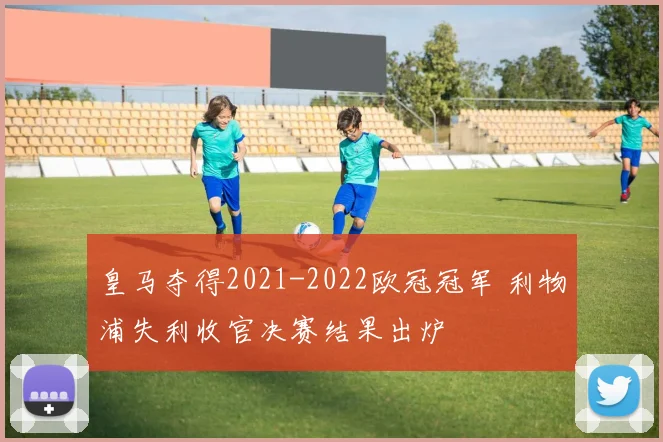皇马夺得2021-2022欧冠冠军 利物浦失利收官决赛结果出炉