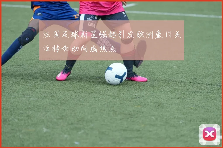 法国足球新星崛起引发欧洲豪门关注转会动向成焦点