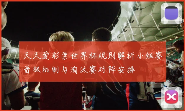 天天爱彩票世界杯规则解析小组赛晋级机制与淘汰赛对阵安排