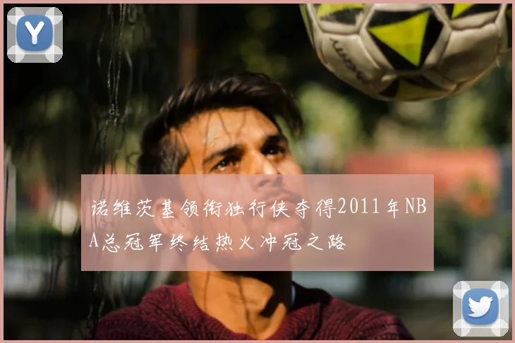 诺维茨基领衔独行侠夺得2011年NBA总冠军终结热火冲冠之路