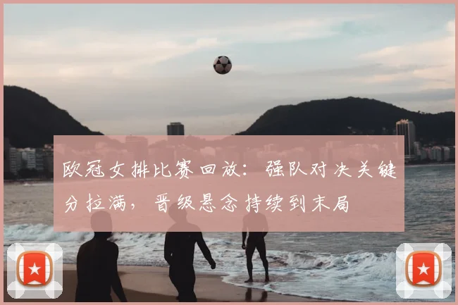 欧冠女排比赛回放：强队对决关键分拉满，晋级悬念持续到末局