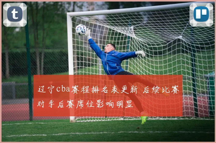 辽宁cba赛程排名表更新 后续比赛对季后赛席位影响明显