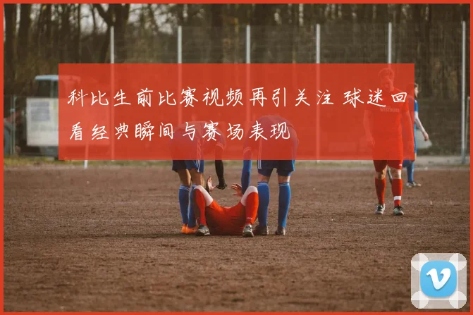 科比生前比赛视频再引关注 球迷回看经典瞬间与赛场表现