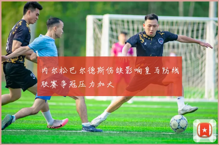 内尔松巴尔德斯伤缺影响皇马防线联赛争冠压力加大