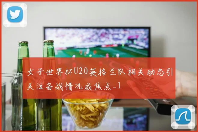 女子世界杯U20英格兰队相关动态引关注备战情况成焦点_1