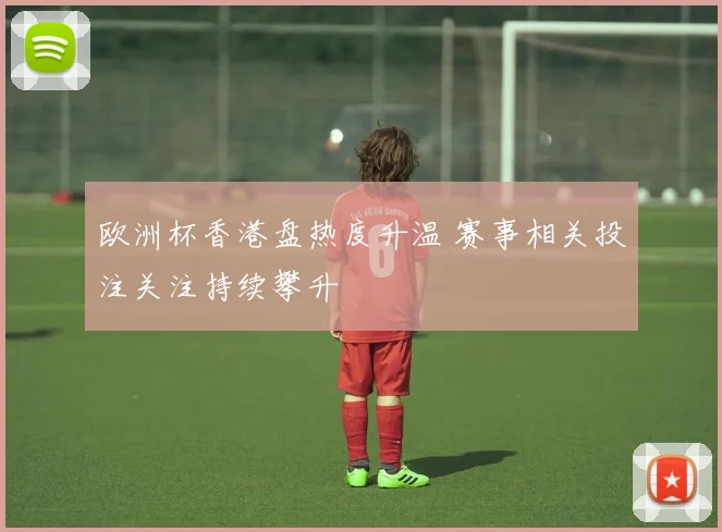 欧洲杯香港盘热度升温 赛事相关投注关注持续攀升